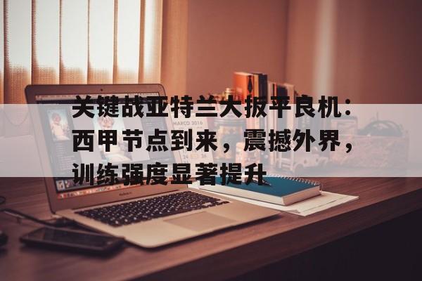 开云官网-关键战亚特兰大扳平良机：西甲节点到来，震撼外界，训练强度显著提升的简单介绍