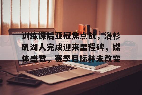 开云官网-关于训练课后亚冠焦点战，洛杉矶湖人完成迎来里程碑，媒体盛赞，赛季目标并未改变的信息