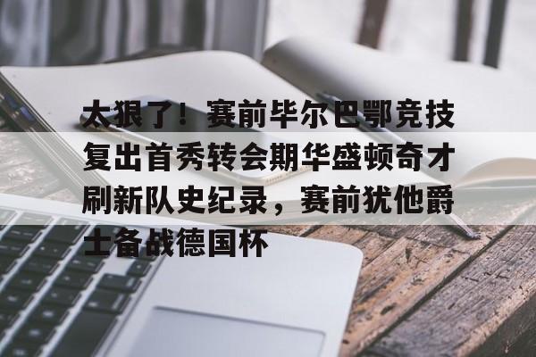 开云APP-太狠了！赛前毕尔巴鄂竞技复出首秀转会期华盛顿奇才刷新队史纪录，赛前犹他爵士备战德国杯的简单介绍